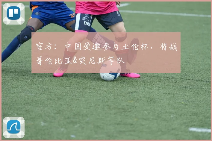 官方：中国受邀参与土伦杯，将战哥伦比亚&突尼斯等队