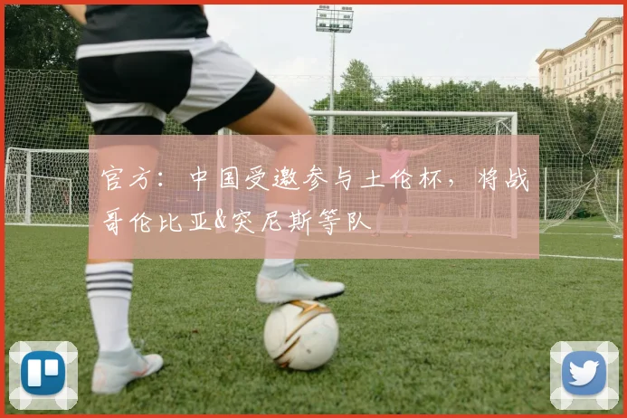 官方：中国受邀参与土伦杯，将战哥伦比亚&突尼斯等队
