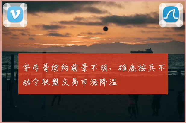 字母哥续约前景不明，雄鹿按兵不动令联盟交易市场降温