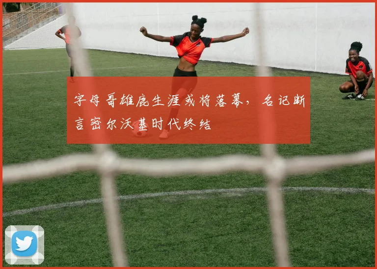 字母哥雄鹿生涯或将落幕，名记断言密尔沃基时代终结