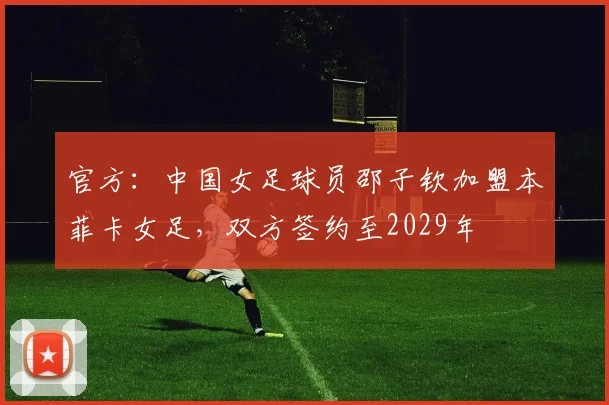 官方：中国女足球员邵子钦加盟本菲卡女足，双方签约至2029年