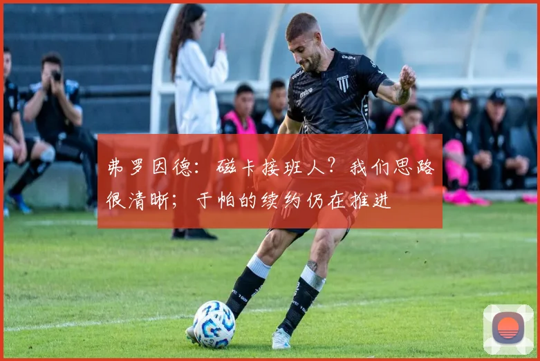 弗罗因德：磁卡接班人？我们思路很清晰；于帕的续约仍在推进