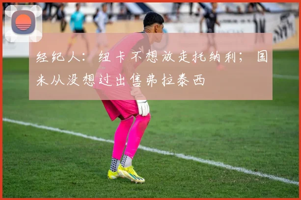 经纪人：纽卡不想放走托纳利；国米从没想过出售弗拉泰西