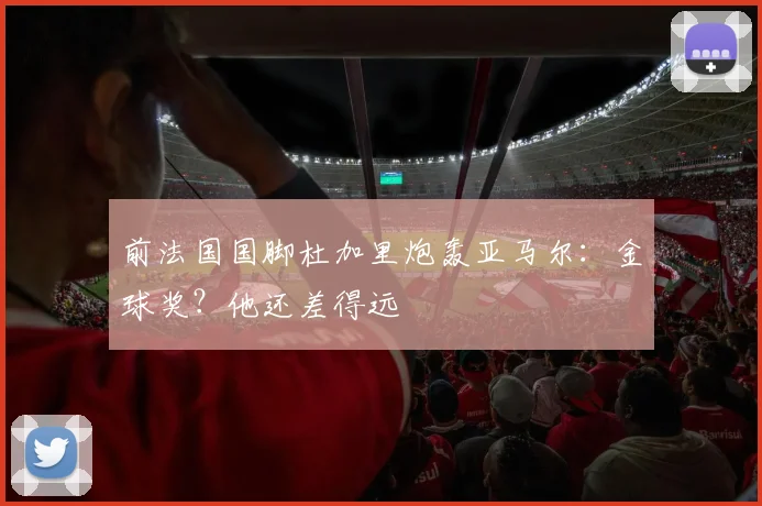 前法国国脚杜加里炮轰亚马尔：金球奖？他还差得远
