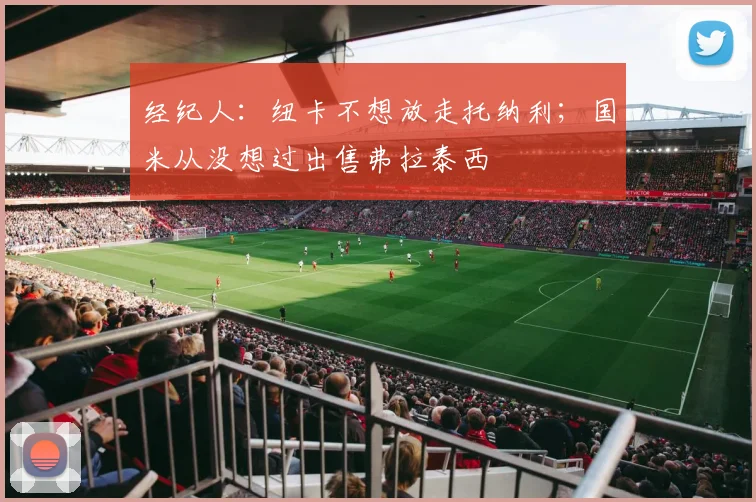 经纪人：纽卡不想放走托纳利；国米从没想过出售弗拉泰西