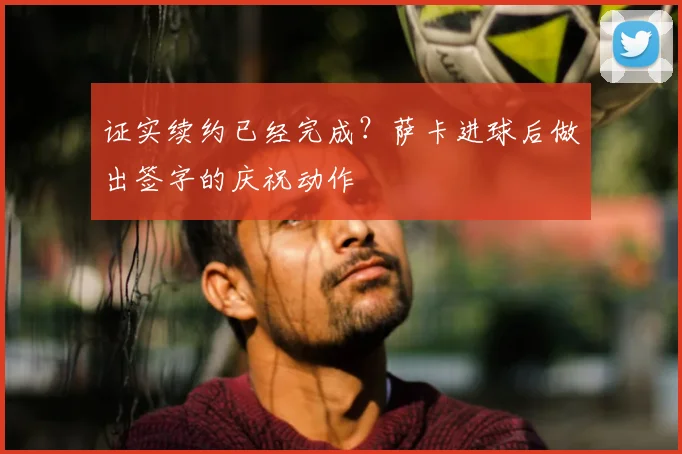 证实续约已经完成？萨卡进球后做出签字的庆祝动作