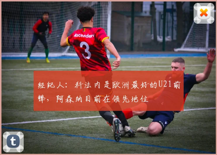 经纪人：科法内是欧洲最好的U21前锋，阿森纳目前在领先地位