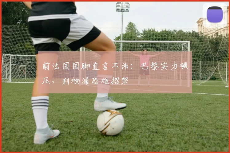 前法国国脚直言不讳：巴黎实力碾压，利物浦恐难招架