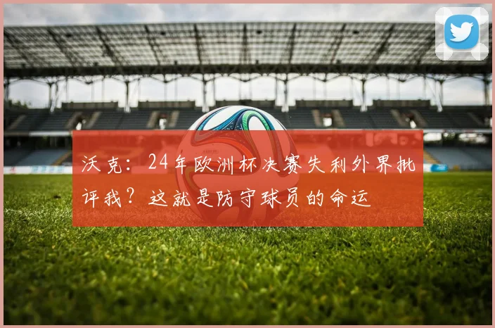 沃克：24年欧洲杯决赛失利外界批评我？这就是防守球员的命运