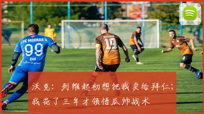 沃克：列维起初想把我卖给拜仁；我花了三年才领悟瓜帅战术