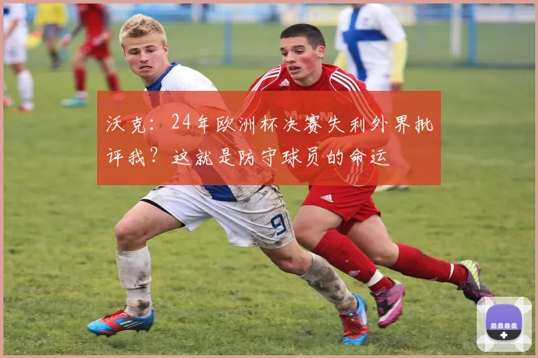 沃克：24年欧洲杯决赛失利外界批评我？这就是防守球员的命运