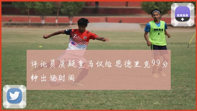评论员质疑皇马仅给恩德里克99分钟出场时间