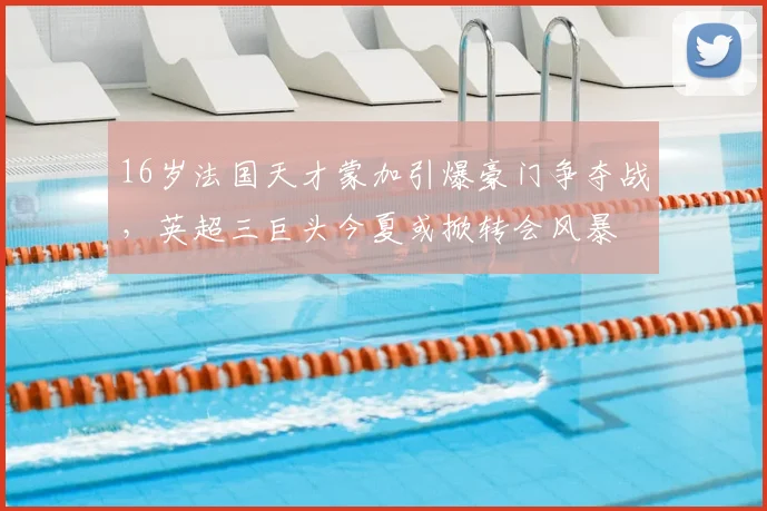 16岁法国天才蒙加引爆豪门争夺战，英超三巨头今夏或掀转会风暴