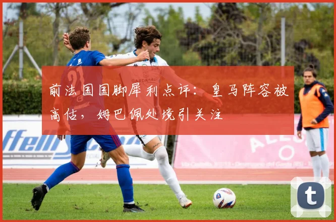 前法国国脚犀利点评：皇马阵容被高估，姆巴佩处境引关注