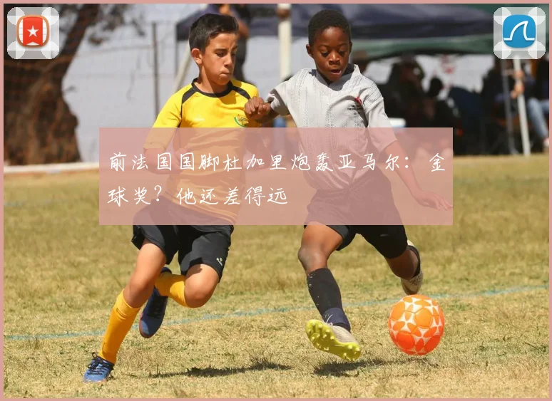 前法国国脚杜加里炮轰亚马尔：金球奖？他还差得远
