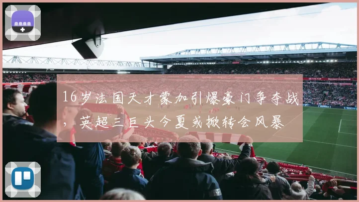 16岁法国天才蒙加引爆豪门争夺战，英超三巨头今夏或掀转会风暴